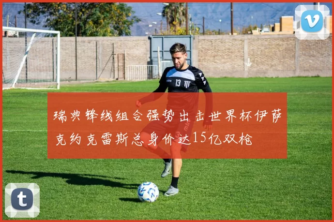 瑞典锋线组合强势出击世界杯伊萨克约克雷斯总身价达15亿双枪