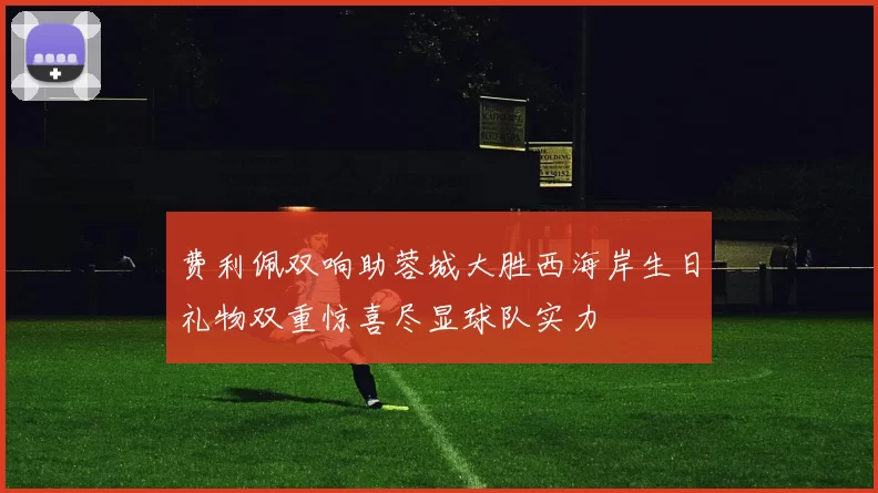 费利佩双响助蓉城大胜西海岸生日礼物双重惊喜尽显球队实力