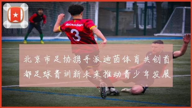 北京市足协携手派迪茵体育共创首都足球青训新未来推动青少年发展与足球事业繁荣