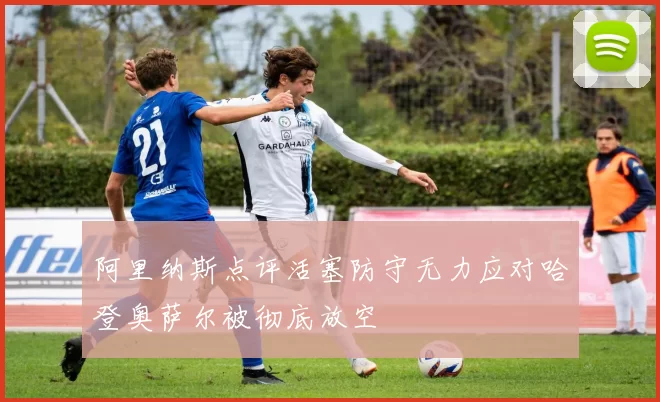 阿里纳斯点评活塞防守无力应对哈登奥萨尔被彻底放空