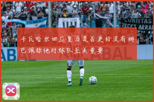 卡瓦哈尔回应皇马是否更好没有姆巴佩称他对球队至关重要