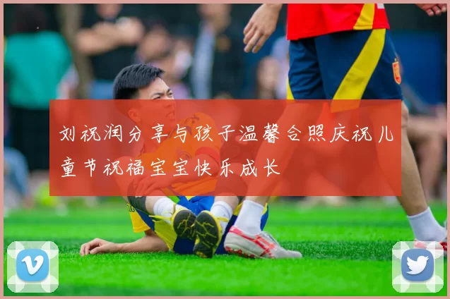 刘祝润分享与孩子温馨合照庆祝儿童节祝福宝宝快乐成长