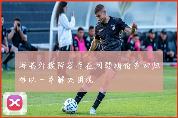 海港外援阵容存在问题梅伦多回归难以一举解决困境