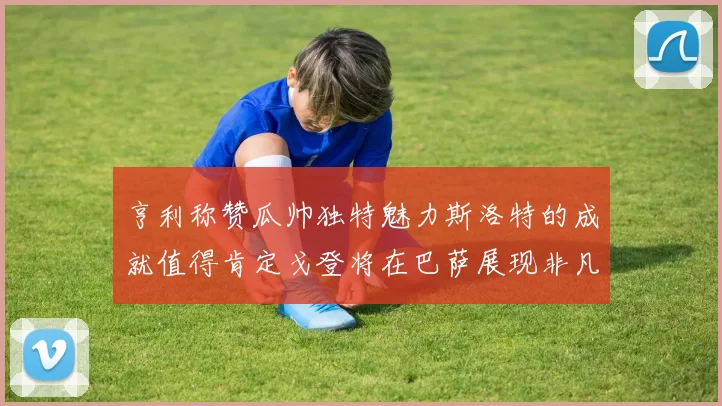 亨利称赞瓜帅独特魅力斯洛特的成就值得肯定戈登将在巴萨展现非凡才华