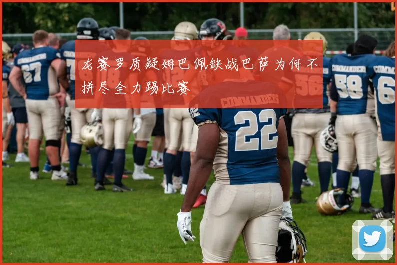 龙赛罗质疑姆巴佩缺战巴萨为何不拼尽全力踢比赛