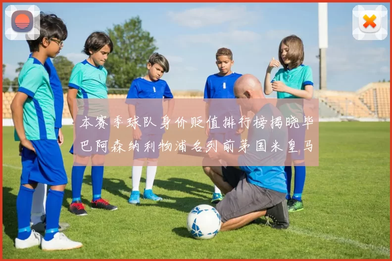 本赛季球队身价贬值排行榜揭晓毕巴阿森纳利物浦名列前茅国米皇马紧随其后
