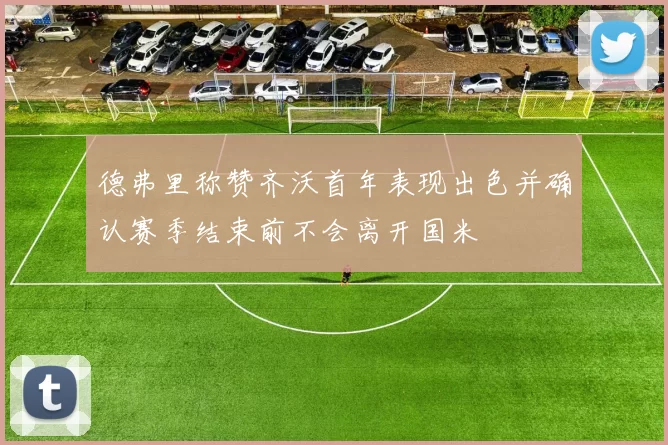 德弗里称赞齐沃首年表现出色并确认赛季结束前不会离开国米