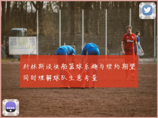 科林斯谈快船篮球乐趣与续约期望同时理解球队生意考量