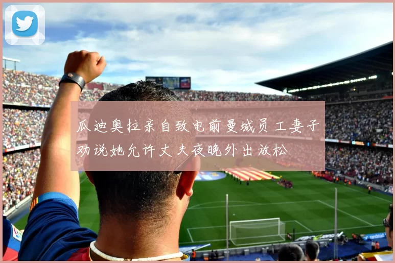 瓜迪奥拉亲自致电前曼城员工妻子劝说她允许丈夫夜晚外出放松