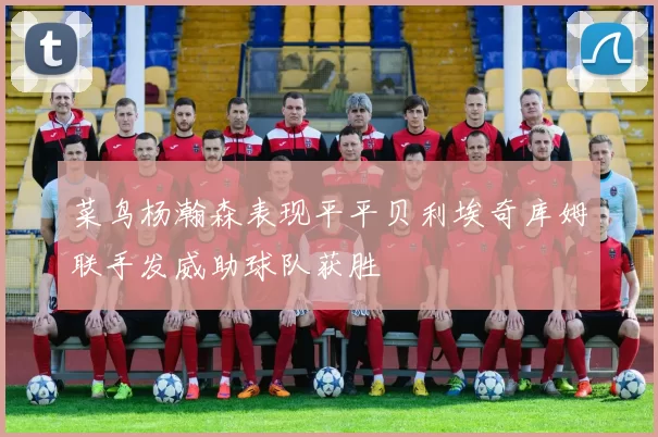 菜鸟杨瀚森表现平平贝利埃奇库姆联手发威助球队获胜