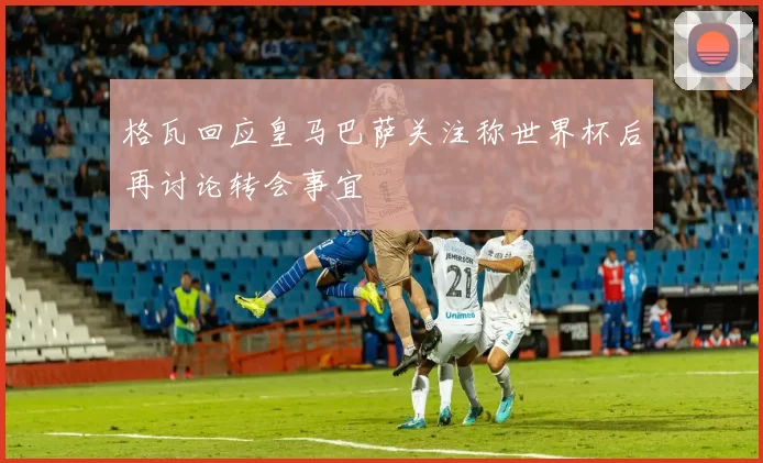 格瓦回应皇马巴萨关注称世界杯后再讨论转会事宜