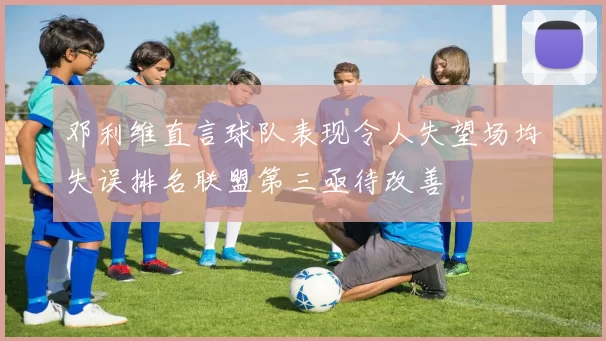 邓利维直言球队表现令人失望场均失误排名联盟第三亟待改善