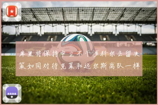 库里将保持中立不干涉科尔去留决策如同对待克莱和迈尔斯离队一样