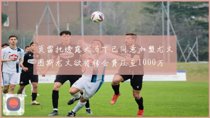 莫雷托透露大马丁已同意加盟尤文图斯尤文欲将转会费压至1000万