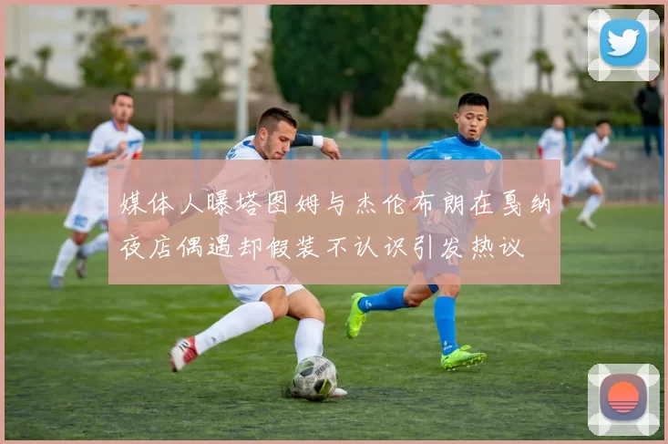 媒体人曝塔图姆与杰伦布朗在戛纳夜店偶遇却假装不认识引发热议