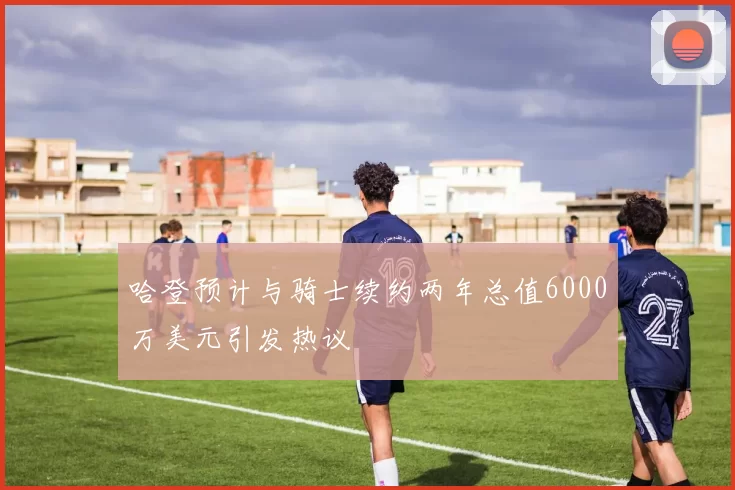哈登预计与骑士续约两年总值6000万美元引发热议